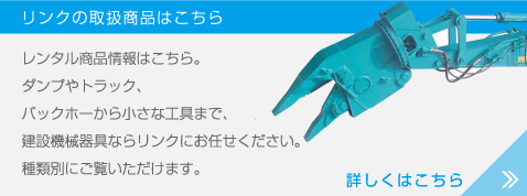 レンタル商品情報はこちら。ダンプやフォークリフト、バックホーからトランシーバーまで、建設機械器具ならリンクにお任せください。種類別にご覧いただけます。