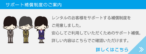 レンタルのお客様をサポートする補償制度をご用意しました。安心してご利用していただくためのサポート補償。詳しい内容はこちらでご確認いただけます。